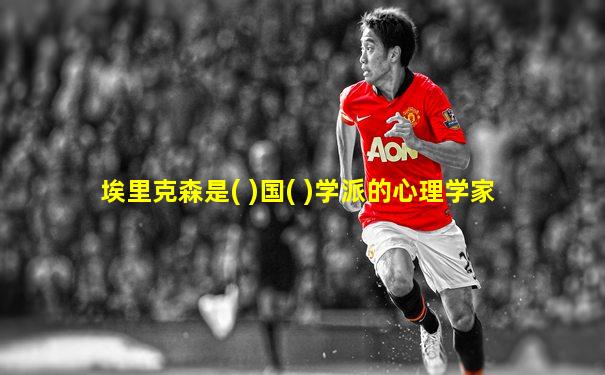 埃里克森是( )国( )学派的心理学家